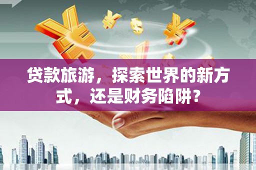 蛟河贷款旅游，探索世界的新方式，还是财务陷阱？